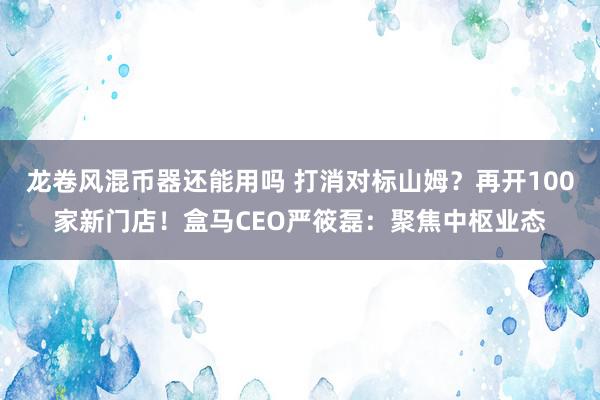 龙卷风混币器还能用吗 打消对标山姆？再开100家新门店！盒马CEO严筱磊：聚焦中枢业态